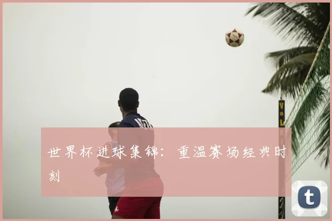 世界杯进球集锦：重温赛场经典时刻