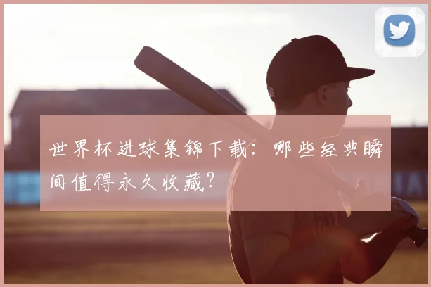 世界杯进球集锦下载：哪些经典瞬间值得永久收藏？