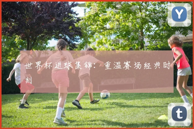 世界杯进球集锦：重温赛场经典时刻