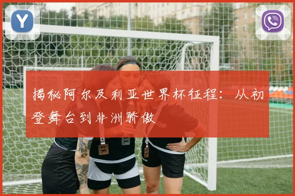 揭秘阿尔及利亚世界杯征程：从初登舞台到非洲骄傲