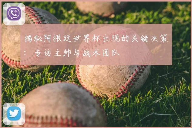揭秘阿根廷世界杯出现的关键决策：专访主帅与战术团队