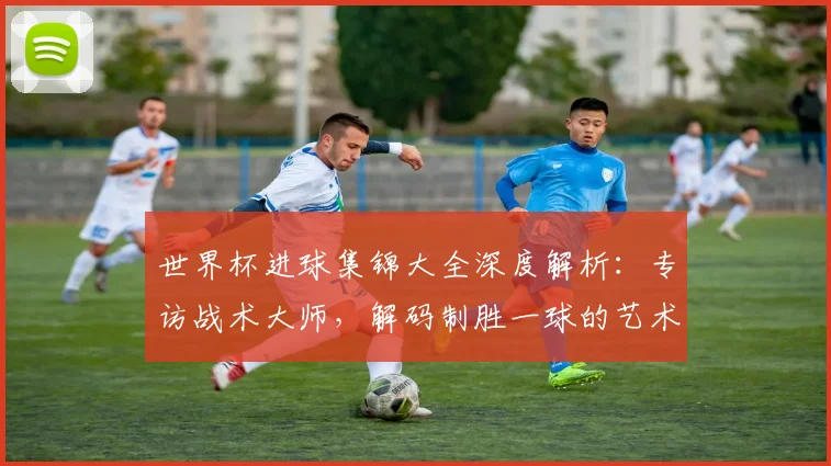 世界杯进球集锦大全深度解析：专访战术大师，解码制胜一球的艺术