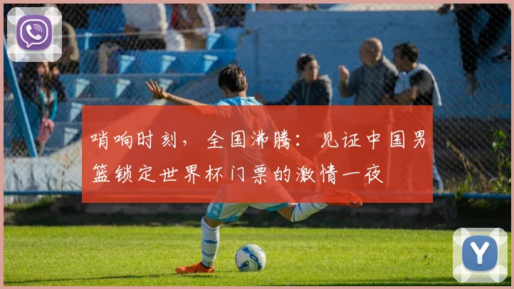 哨响时刻，全国沸腾：见证中国男篮锁定世界杯门票的激情一夜