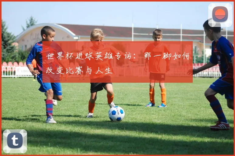 世界杯进球英雄专访：那一脚如何改变比赛与人生