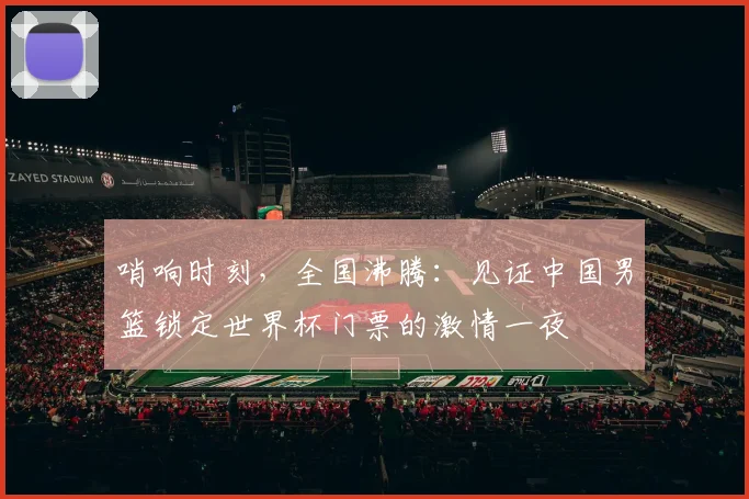 哨响时刻，全国沸腾：见证中国男篮锁定世界杯门票的激情一夜