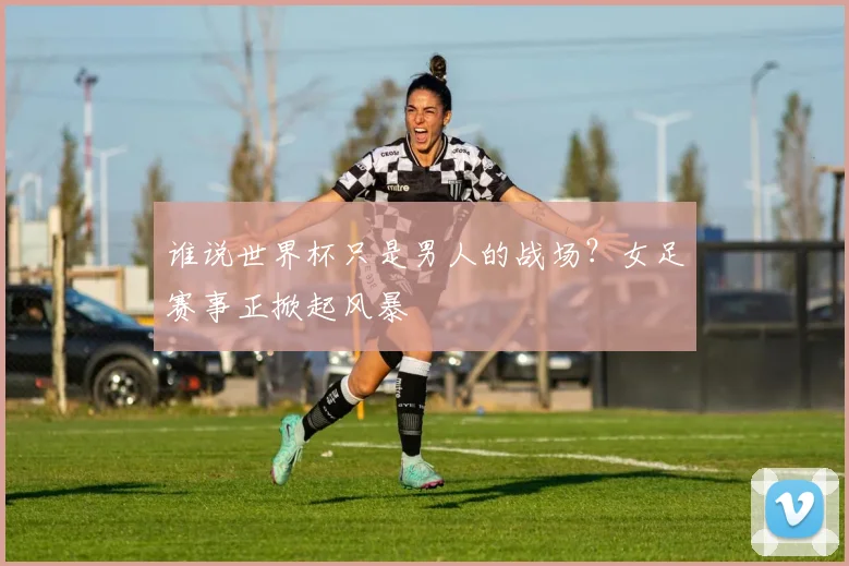 谁说世界杯只是男人的战场？女足赛事正掀起风暴
