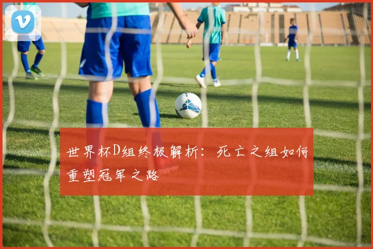 世界杯D组终极解析:死亡之组如何重塑冠军之路