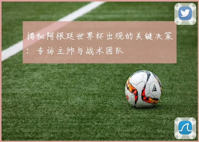 揭秘阿根廷世界杯出现的关键决策：专访主帅与战术团队