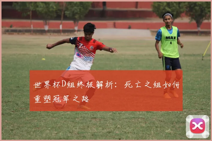 世界杯D组终极解析:死亡之组如何重塑冠军之路